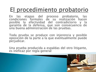 En las etapas del proceso probatorio, las
condiciones formales de su realización hacen
posible la efectividad del contradictorio y la
garantía de la defensa, que son consecuencia de
una buena administración de las pruebas.
Toda prueba se produce con injerencia y posible
oposición de la parte a la que eventualmente puede
perjudicar.
Una prueba producida a espaldas del otro litigante,
es ineficaz por regla general
 