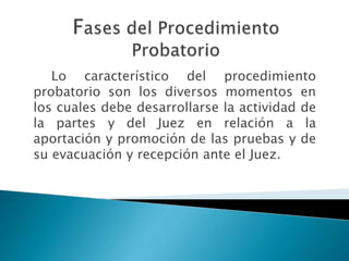 Lo característico del procedimiento
probatorio son los diversos momentos en
los cuales debe desarrollarse la actividad de
la partes y del Juez en relación a la
aportación y promoción de las pruebas y de
su evacuación y recepción ante el Juez.
 
