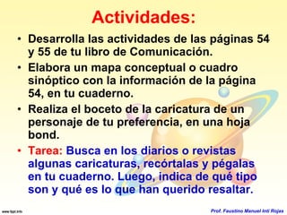 Actividades: Desarrolla las actividades de las páginas 54 y 55 de tu libro de Comunicación. Elabora un mapa conceptual o cuadro sinóptico con la información de la página 54, en tu cuaderno. Realiza el boceto de la caricatura de un personaje de tu preferencia, en una hoja bond. Tarea:   Busca en los diarios o revistas algunas caricaturas, recórtalas y pégalas en tu cuaderno. Luego, indica de qué tipo son y qué es lo que han querido resaltar. Prof. Faustino Manuel Inti Rojas 