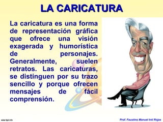 LA CARICATURA La caricatura es una forma de representación gráfica que ofrece una visión exagerada y humorística de personajes. Generalmente, suelen retratos. Las caricaturas, se distinguen por su trazo sencillo y porque ofrecen mensajes de fácil comprensión. Prof. Faustino Manuel Inti Rojas 