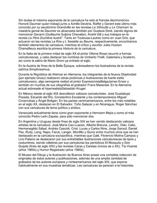 Sin dudas el máximo exponente de la caricatura ha sido el francés decimonónico
Honoré Daumier quien trabajó junto a Achille Devéria, Raffet y Gerard este último más
conocido por su seudónimo Grandville en las revistas Le Silhoutte y Le Charivari; la
maestría genial de Daumier es alcanzada también por Gustave Doré, siendo dignos de
mencionar Gavarni (Guillaume Sulpice Chevalier), André Gill y sus trabajos en la
revista Le Père Duchêne ilustré". Tanto en Toulouse-Lautrec como en Juan Gris, que
actuaron en las revistas Le Rire y L´Assiette au Beurre, respectivamente, encontramos
también elementos de caricatura, mientras el crítico y escritor Jules Husson
Champfleury escribía la primera Historia de la caricatura.
En la Italia de la primera mitad de siglo XX el pintor Ottone Rosai recurrió a formas
caricaturescas, y cabe destacar los nombres de Umberto Tirelli, Galantara y Scalarini,
así como la sátira de Mario Sironi ya entrado el siglo.
En la Austria de fines de la Belle Époque, sobresalieron los ilustradores de la revista
satírica Simplicissimus.
Durante la República de Weimar en Alemania, los integrantes de la Nueva Objetividad
(por ejemplo Grosz) realizaron obras pictóricas e ilustraciones de fuerte estilo
caricaturesco, algo semejante realizó el pintor ExpresionistaBelgaJames Ensor y
también en muchas de sus xilografías el grabador Frans Masereel. En la Alemania
actual sobresale el hiperrealistaSebastián Kruger.
En México desde el siglo XIX descollaron valiosos caricaturistas: José Guadalupe
Posada, Eduardo del Río, Constantino Escalante y los contemporáneos Miguel
Covarrubias y Ángel Boligan. En los países centroamericanos, entre los más notables
en el siglo XX, destacan en El Salvador, Toño Salazar y en Nicaragua, Roger Sánchez
con sus caricaturas de tema político y erótico.
Venezuela actualmente tiene como gran exponente a Hermann Mejía y como el más
conocido Pedro León Zapata, para sólo mencionar dos.
En Argentina y Uruguay desde fines de siglo XIX se han venido destacando valiosos
artistas de la caricatura: José María Cao Luaces, Alberto Breccia, Landrú, Oski, Caloi,
Hermenegildo Sábat, Andrés Cascioli, Crist, Lucas y Carlos Nine, Jorge Sanzol, Daniel
Paz, Rudy, Lang, Napo, Faruk, Langer, Mordillo y Quino entre muchos otros que se han
destacado en la caricatura sociopolítica, mientras que Calé, Florencio Molina Campos y
Lino Palacio se destacaron por sus entrañables ilustraciones caricaturescas de tipos y
costumbres, siendo célebres por sus caricaturas los periódicos El Mosquito y Don
Quijote (fines de siglo XIX) y las revistas Caras y Caretas (inicios de s XX), Tía Vicenta
(años 1960s) y Humor Registrado (años 1980s).
El Museo del Dibujo y la Ilustración de Buenos Aires posee una completa colección de
originales de estos autores y publicaciones, además de una amplia cantidad de
grabados de los autores europeos y norteamericanos del siglo XIX, que expone
habitualmente en sus muestras temáticas. Las caricaturas se parecen a la historieta.
 