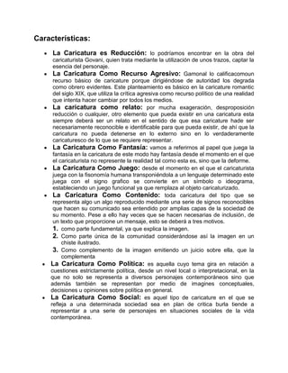 Características:
La Caricatura es Reducción: lo podríamos encontrar en la obra del
caricaturista Govani, quien trata mediante la utilización de unos trazos, captar la
esencia del personaje.
La Caricatura Como Recurso Agresivo: Gamonal lo calificacomoun
recurso básico de caricature porque dirigiéndose de autoridad los degrada
como obrero evidentes. Este planteamiento es básico en la caricature romantic
del siglo XIX, que utiliza la crítica agresiva como recurso político de una realidad
que intenta hacer cambiar por todos los medios.
La caricatura como relato: por mucha exageración, desproposición
reducción o cualquier, otro elemento que pueda existir en una caricatura esta
siempre deberá ser un relato en el sentido de que esa caricature hade ser
necesariamente reconocible e identificable para que pueda existir, de ahí que la
caricatura no pueda detenerse en lo externo sino en lo verdaderamente
caricaturesco de lo que se requiere representar.
La Caricatura Como Fantasía: vamos a referirnos al papel que juega la
fantasía en la caricatura de este modo hay fantasía desde el momento en el que
el caricaturista no represente la realidad tal como esta es, sino que la deforme.
La Caricatura Como Juego: desde el momento en el que el caricaturista
juega con la fisonomía humana transponiéndola a un lenguaje determinado este
juega con el signo grafico se convierte en un símbolo o ideograma,
estableciendo un juego funcional ya que remplaza al objeto caricaturizado.
La Caricatura Como Contenido: toda caricatura del tipo que se
representa algo un algo reproducido mediante una serie de signos reconocibles
que hacen su comunicado sea entendido por amplias capas de la sociedad de
su momento. Pese a ello hay veces que se hacen necesarias de inclusión, de
un texto que proporcione un mensaje, esto se deberá a tres motivos.
1. como parte fundamental, ya que explica la imagen.
2. Como parte única de la comunidad considerándose así la imagen en un
chiste ilustrado.
3. Como complemento de la imagen emitiendo un juicio sobre ella, que la
complementa
La Caricatura Como Política: es aquella cuyo tema gira en relación a
cuestiones estrictamente política, desde un nivel local o interpretacional, en la
que no solo se representa a diversos personajes contemporáneos sino que
además también se representan por medio de imagines conceptuales,
decisiones u opiniones sobre política en general.
La Caricatura Como Social: es aquel tipo de caricature en el que se
refleja a una determinada sociedad sea en plan de critica burla tiende a
representar a una serie de personajes en situaciones sociales de la vida
contemporánea.
 