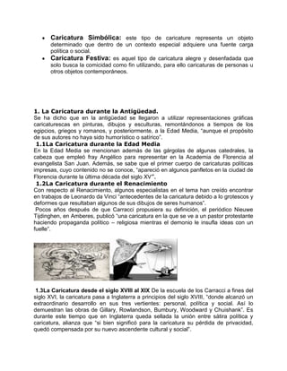 Caricatura Simbólica: este tipo de caricature representa un objeto
determinado que dentro de un contexto especial adquiere una fuente carga
política o social.
Caricatura Festiva: es aquel tipo de caricatura alegre y desenfadada que
solo busca la comicidad como fin utilizando, para ello caricaturas de personas u
otros objetos contemporáneos.
1. La Caricatura durante la Antigüedad.
Se ha dicho que en la antigüedad se llegaron a utilizar representaciones gráficas
caricaturescas en pinturas, dibujos y esculturas, remontándonos a tiempos de los
egipcios, griegos y romanos, y posteriormente, a la Edad Media, “aunque el propósito
de sus autores no haya sido humorístico o satírico”.
1.1La Caricatura durante la Edad Media
En la Edad Media se mencionan además de las gárgolas de algunas catedrales, la
cabeza que empleó fray Angélico para representar en la Academia de Florencia al
evangelista San Juan. Además, se sabe que el primer cuerpo de caricaturas políticas
impresas, cuyo contenido no se conoce, “apareció en algunos panfletos en la ciudad de
Florencia durante la última década del siglo XV”.
1.2La Caricatura durante el Renacimiento
Con respecto al Renacimiento, algunos especialistas en el tema han creído encontrar
en trabajos de Leonardo da Vinci “antecedentes de la caricatura debido a lo grotescos y
deformes que resultaban algunos de sus dibujos de seres humanos”.
Pocos años después de que Carracci propusiera su definición, el periódico Nieuwe
Tijdinghen, en Amberes, publicó “una caricatura en la que se ve a un pastor protestante
haciendo propaganda político – religiosa mientras el demonio le insufla ideas con un
fuelle”.
1.3La Caricatura desde el siglo XVIII al XIX De la escuela de los Carracci a fines del
siglo XVI, la caricatura pasa a Inglaterra a principios del siglo XVIII, “donde alcanzó un
extraordinario desarrollo en sus tres vertientes: personal, política y social. Así lo
demuestran las obras de Gillary, Rowlandson, Bumbury, Woodward y Chuishank”. Es
durante este tiempo que en Inglaterra queda sellada la unión entre sátira política y
caricatura, alianza que “si bien significó para la caricatura su pérdida de privacidad,
quedó compensada por su nuevo ascendente cultural y social”.
 