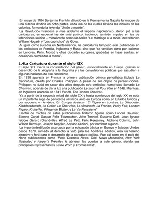 En mayo de 1784 Benjamín Franklin difundió en la Pennsylvania Gazette la imagen de
una culebra dividida en ocho partes, cada una de las cuales llevaba las iniciales de las
colonias, formando la leyenda “Unión o muerte”.
La Revolución Francesa y más adelante el imperio napoleónico, dieron pié a las
caricaturas, en especial las de tinte político, habiendo también impulso en las de
intenciones satírico – moralizante como las series “Le Marriage a la moda” del británico
William Hogarth y “Los caprichos” de Goya.
Al igual como sucedía en Norteamérica, las caricaturas tampoco eran publicadas en
los periódicos de Francia, Inglaterra y Rusia, sino que “se vendían como pan caliente
en Londres, París, Moscú y otras ciudades europeas, grabadas en hojas sueltas, en
ocasiones coloreadas a mano”.
1.4La Caricatura durante el siglo XIX
El siglo XIX traería la consolidación del género, especialmente en Europa, gracias al
desarrollo de la xilografía y la litografía y a las convulsiones políticas que sacudían a
algunas naciones de ese continente.
En 1830 aparecía en Francia la primera publicación cómica periodística titulada La
Caricature, creada por Charles Philippon. A pesar de ser objeto de persecuciones,
Philippon no dudó en sacar dos años después otro periódico humorístico llamado Le
Charivari, además de dar a luz a la publicación Le Journal Pour Rire en 1848. Mientras,
en Inglaterra aparecía en 1841 Punch, The London Charivari.
Ya a partir de la segunda mitad del siglo XIX y hasta comienzos del siglo XX se nota
un importante auge de periódicos satíricos tanto en Europa como en Estados Unidos y
por supuesto en América. En Europa destacan “El Fígaro en Londres, La Silhouette,
Kladderadattsch, Le Grelot, Le Chat Noir, Le Almanach, La Fronde, Vanity Fair, London
Fígaro, Krukehler, Filegende Blutter, y La Vía Parissiene”
Dentro de muchas de estas publicaciones brillaron figuras como Honoré Daumier,
Etienne Carjat, Gaspar Felix Tournachon, John Tenniel, Gustavo Doré, Jean Ignace
Isidore Gérard (Grandville), Alfred Le Petit, Felix Reejamey, Alphone Colomb, John
Wilson Berrough, Joseph Keppler, Adriano Cecioni, por nombrar algunos.
La importante difusión alcanzada por la educación básica en Europa y Estados Unidos
desde 1870, sumado al derecho a voto para los hombres adultos, creó un terreno
atractivo y fértil para el desarrollo de la caricatura política. Fue así como en el país del
Norte publicaciones como “Puck, Dramatic News, Grip, News Moonshine, New York
Illustrated y Harper´s Weekley le abrieron las puertas a este género, siendo sus
principales representantes Leslie Word y Thomas Nast”.
 