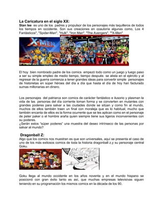La Caricatura en el siglo XX:
Stan lee es uno de los padres y propulsor de los personajes más taquilleros de todos
los tiempos en occidente. Son sus creaciones en coautoría algunas como, Los 4
Fantásticos", "Spider-Man", "Hulk", "Iron Man", "The Avengers", ""X-Men".
El hoy bien nombrado padre de los comics empezó todo como un juego y luego paso
a ser su simple empleo de medio tiempo, tiempo después se alista en el ejército y al
regresar de la guerra comienza a tener grandes ideas para convertir simple personajes
de historietas en súper héroes del día a día que hasta el día de hoy han facturado
sumas millonarias en dinero.
Los personajes del patriarca son comics de carácter fantástico e ilusorio y plasman la
vida de las personas del día corriente toman forma y se convierten en mutantes con
grandes poderes para salvar a las ciudades donde se sitúan y como fin al mundo,
muchos de ellos también traen un final con moraleja que es lo habitual, mucho que
también encanta de ellos es la forma ocurrente que se les aplican como en el personaje
de peter paker o el hombre araña quien siempre tiene sus ligeros inconvenientes con
su poderes.
¿Serán estos “súper poderes” una muestra del deseo intrínseco de las personas por
salvar al mundo?
Dragonball Z:
Algo que los comics nos muestran es que son universales, aquí se presenta el caso de
uno de los más exitosos comics de toda la historia dragonball z,y su personaje central
Goku.
Goku llega al mundo occidente en los años noventa y en el mundo hispano se
posicionó con gran éxito tanto es así, que muchas empresas televisivas siguen
teniendo en su programación los mismos comics en la década de los 90.
 