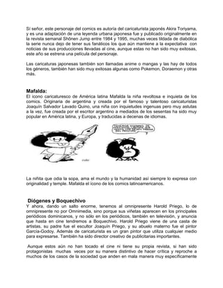 Sí señor, este personaje del comics es autoría del caricaturista japonés Akira Toriyama,
y es una adaptación de una leyenda urbana japonesa fue y publicado originalmente en
la revista semanal Shōnen Jump entre 1984 y 1995, muchas veces tildada de diabólica
la serie nunca dejo de tener sus fanáticos los que aún mantiene a la expectativa con
noticias de sus producciones llevadas al cine, aunque estas no han sido muy exitosas,
este año se estrena una película del personaje.
Las caricaturas japonesas también son llamadas anime o mangas y las hay de todos
los géneros, también han sido muy exitosas algunas como Pokemon, Doraemon y otras
más.
Mafalda:
El icono caricaturesco de América latina Mafalda la niña revoltosa e inquieta de los
comics. Originaria de argentina y creada por el famoso y talentoso caricaturistas
Joaquín Salvador Lavado Quino, una niña con inquietudes ingenuas pero muy astutas
a la vez, fue creada por el escritor argentino a mediados de los sesentas ha sido muy
popular en América latina, y Europa, y traducidas a decenas de idiomas.
La niñita que odia la sopa, ama el mundo y la humanidad así siempre lo expresa con
originalidad y temple. Mafalda el ícono de los comics latinoamericanos.
Diógenes y Boquechivo
Y ahora, dando un salto enorme, tenemos al omnipresente Harold Priego, lo de
omnipresente no por Omnimedia, sino porque sus viñetas aparecen en los principales
periódicos dominicanos, y no sólo en los periódicos, también en televisión, y anuncia
que hasta en cine tendremos a Boquechivo. Harold Priego viene de una casta de
artistas, su padre fue el escultor Joaquín Priego, y su abuelo materno fue el pintor
García-Godoy. Además de caricaturista es un gran pintor que utiliza cualquier medio
para expresarse. También ha sido director creativo de publicitarias importantes.
Aunque estos aún no han tocado el cine ni tiene su propia revista, si han sido
protagonistas muchas veces por su manera distintivo de hacer crítica y reproche a
muchos de los casos de la sociedad que anden en mala manera muy específicamente
 