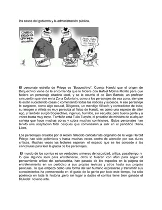 los casos del gobierno y la administración pública.
El personaje estrella de Priego es “Boquechivo”. Cuenta Harold que el origen de
Boquechivo viene de la encomienda que le hiciera don Rafael Molina Morillo para que
hiciera un personaje citadino local, y se le ocurrió el de Don Bartolo, un profesor
cincuentón que vive en la Zona Colonial y, como a los personajes de esa zona, siempre
le están sucediendo cosas o comentando todas las noticias y sucesos. A ese personaje
le surgieron, como algo natural, Diógenes, un mendigo filósofo y contradictor de todo;
su imagen o viñeta es muy parecida al físico de Harold, es como una especie de alter
ego, y también surgió Boquechivo, ingenuo, humilde, sin escuela; pero buena gente y a
veces hasta muy torpe. También está Tulio Turpén, el prototipo de ministro de cualquier
cartera que hace muchas obras y cobra muchas comisiones. Estos personajes han
tenido una aceptación total después que comenzaron a salir en el periódico Diario
Libre.
Los personajes creados por el recién fallecido caricaturista originario de la vega Harold
Priego han sido polémicos y hasta muchas veces centro de atención por sus duras
críticas. Muchas veces los lectores esperan el espacio que se les concede a las
caricaturas para leer la gracia de los personajes.
El mundo de los comics es un verdadero universo de jocosidad, critica, pasatiempo, y
lo que algunos leen para entretenerse, otros lo buscan con afán para seguir el
pensamiento crítico del caricaturista, han pasado de los espacios en la página de
entretenimiento en un periódico a sus propias revistas y otros hasta sus propias
películas, lo que empezó como una forma del ser humano expresarse y transmitir sus
conocimientos ha permanecido en el gusto de la gente por todo este tiempo, ha sido
polémico en toda la historia ,pero sin lugar a dudas el comics tiene bien ganado el
títulodel noveno arte.
 