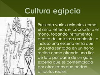 Presenta varios animales como
el asno, el león, el cocodrilo o el
mono, tocando instrumentos
dentro de un lujoso ambiente, o
incluso una escena en la que
una rata sentada en un trono
recibe como ofrenda una flor
de loto por parte de un gato,
escena que es contemplada
por otras ratas que portan
atributos reales.
 