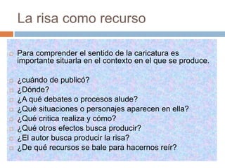 La risa como recurso
 Para comprender el sentido de la caricatura es
importante situarla en el contexto en el que se produce.
 ¿cuándo de publicó?
 ¿Dónde?
 ¿A qué debates o procesos alude?
 ¿Qué situaciones o personajes aparecen en ella?
 ¿Qué critica realiza y cómo?
 ¿Qué otros efectos busca producir?
 ¿El autor busca producir la risa?
 ¿De qué recursos se bale para hacernos reír?
 
