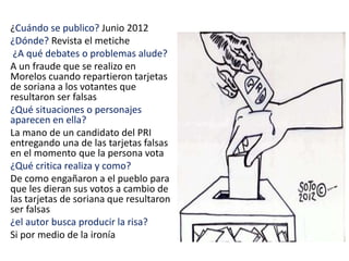 ¿Cuándo se publico? Junio 2012
¿Dónde? Revista el metiche
¿A qué debates o problemas alude?
A un fraude que se realizo en
Morelos cuando repartieron tarjetas
de soriana a los votantes que
resultaron ser falsas
¿Qué situaciones o personajes
aparecen en ella?
La mano de un candidato del PRI
entregando una de las tarjetas falsas
en el momento que la persona vota
¿Qué critica realiza y como?
De como engañaron a el pueblo para
que les dieran sus votos a cambio de
las tarjetas de soriana que resultaron
ser falsas
¿el autor busca producir la risa?
Si por medio de la ironía
 
