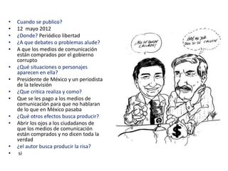 • Cuando se publico?
• 12 mayo 2012
• ¿Donde? Periódico libertad
• ¿A que debates o problemas alude?
• A que los medios de comunicación
están comprados por el gobierno
corrupto
• ¿Qué situaciones o personajes
aparecen en ella?
• Presidente de México y un periodista
de la televisión
• ¿Que critica realiza y como?
• Que se les pago a los medios de
comunicación para que no hablaran
de lo que en México pasaba
• ¿Qué otros efectos busca producir?
• Abrir los ojos a los ciudadanos de
que los medios de comunicación
están comprados y no dicen toda la
verdad
• ¿el autor busca producir la risa?
• si
 