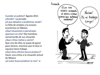 Cuando se publico? Agosto 2011
¿Donde? La jornada
¿A que debates o problemas alude?
La falta de empleo y la escases
económica en México
¿Qué situaciones o personajes
aparecen en ella? Dos hombres
conversando de sus situación
¿Que critica realiza y como?
Que uno de ellos se queja de ganar
poco dinero, mientras que el otro ni
siquiera tiene trabajo
¿Qué otros efectos busca producir?
Hacer una critica a la situación actual
de México
¿el autor busca producir la risa? si
 