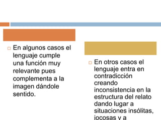  En algunos casos el
lenguaje cumple
una función muy
relevante pues
complementa a la
imagen dándole
sentido.
 En otros casos el
lenguaje entra en
contradicción
creando
inconsistencia en la
estructura del relato
dando lugar a
situaciones insólitas,
jocosas y a
 