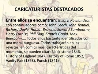 CARICATURISTAS DESTACADOS
Entre ellos se encuentran: Gillary, Rowlandson,
con continuadores como: John Leech, John Tenniel,
Richard Doyle, Hablat Browne, Edward Sambourne,
Harry Furniss, Phil May, Francis Gould, Max
Beerbohn,... Todos ellos bastante identificados con
una moral burguesa. Todos trabajarán en las
revistas, en comics mas características del
momento, se pueden citar: Black-stone 1846,
History of England 1847, History of Rome 1852,
Vanity Fair (1868), Punch (1841)
 