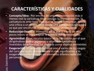CARACTERÍSTICAS Y CUALIDADES
• Concepto/Idea: Por encima de una representación más o
  menos real la caricatura lleva consigo la representación, la
  caricatura es ante todo algo que se quiere comunicar, desde
  una crítica a un elogio, pero desde una perspectiva abstracta
  ya que por encima de todo se comunica un concepto.
• Reducción: Desde el momento en la que a través de muy
  pocos trazos se logra captar la esencia del representado.
• Agresividad: Es un recurso básico en la caricatura por el que
  dirigiéndose contra personas u objetos respetables e
  investidos de autoridad los degrada como objetos eminentes
• Exageración: El caricaturista toma uno o varios de los rasgos
  del caricaturizado, normalmente el más significativo y lo
  exagera convirtiéndolo en un elemento diferenciador del
  personaje.
 