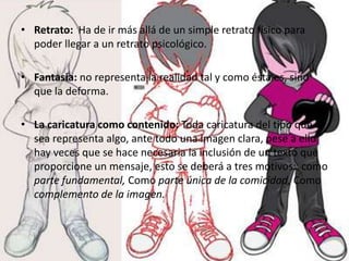 • Retrato: Ha de ir más allá de un simple retrato físico para
  poder llegar a un retrato psicológico.

• Fantasía: no representa la realidad tal y como ésta es, sino
  que la deforma.

• La caricatura como contenido: Toda caricatura del tipo que
  sea representa algo, ante todo una imagen clara, pese a ello
  hay veces que se hace necesaria la inclusión de un texto que
  proporcione un mensaje, esto se deberá a tres motivos: como
  parte fundamental, Como parte única de la comicidad, Como
  complemento de la imagen.
 