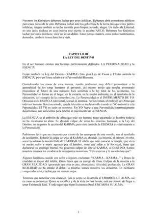 3
Nosotros los Gnósticos debemos luchar por estos infelices. Debemos abrir comedores públicos
para estos parias de la vida. Debemos luchar ante los gobiernos de la tierra para que estos pobres
infelices, tengan también su techo humilde pero limpio, aireado, alegre. Un techo de Libertad,
no una jaula piadosa en cuya puerta esté escrita la palabra ASILO. Debemos los Gnósticos
luchar por estos infelices; vivir no es un delito. Estas pobres madres, estos niños hambrientos,
desnudos, también tienen derecho a vivir.
CAPITULO III
LA LEY DEL DESTINO
En el ser humano existen dos factores perfectamente definidos: LA PERSONALIDAD y la
ESENCIA.
Existe también la Ley del Destino (KARMA) Esta gran Ley de Causa y Efecto controla la
ESENCIA, pero en forma relativa a la Personalidad Humana.
Considerando las cosas de esta manera, resulta realmente muy difícil pronosticar a la
generalidad de los seres humanos el porvenir, del mismo modo que resulta aventurado
pronosticar el futuro de una máquina loca sometida a la ley fatal de los accidentes. La
Personalidad se forma en el hogar, en la escuela, en le medio ambiente; es el resultado de la
educación, del ejemplo de la costumbre, etc. La Personalidad es el INSTRUMENTO DE YO.
Otra cosa es la ESENCIA (del alma), la cual es anímica. Por lo común, el embrión del Alma que
todo ser humano lleva encarnado, queda detenido en su desarrollo cuando el YO robustece a la
Personalidad. El YO es satán en nosotros. Un YO fuerte y una Personalidad extremadamente
desarrollada, son suficientes para detener el crecimiento de la ESENCIA.
La ESENCIA es el embrión de Alma que todo ser humano tiene encarnado; el hombre todavía
no ha encarnado su alma. Es absurdo culpar, de todas las miserias humanas, a la Ley del
Destino; no negamos la acción del KARMA, pero éste controla la ESENCIA y relativamente a
la Personalidad.
Podríamos decir que un cincuenta por ciento de las amarguras de este mundo, son el resultado
de accidentes. Echarle la culpa de todo al KARMA es absurdo. La miseria, el crimen, el robo,
son el resultado de nuestra falta de CARIDAD. El infeliz que sólo conoció la miseria, que vio a
su madre sufrir y morir agotada por el hambre, tiene que odiar a la Sociedad, tiene que
declararse su enemigo mortal. No podemos culpar de éste al KARMA, al DESTINO. Somos
nosotros mismos los creadores de semejantes monstruos. “Cría cuervos y te sacarán los ojos”.
Algunos fanáticos cuando ven sufrir a alguien, exclaman: “KARMA... KARMA...” y llenos de
crueldad se alejan del infeliz. Otros dicen que es castigo de Dios. Culpan de la miseria a la
GRAN REALIDAD, ignorando que ésta es paz, abundancia, felicidad, perfección. La GRAN
REALIDAD no ha creado el dolor, la miseria; somos nosotros los creadores. Es necesario
comprender esto y luchar por un mundo mejor.
Tenemos que remediar esta situación. Así es como se desarrolla el EMBRION DE ALMA, así
es como se robustece. Quien se sacrifica y da la vida por los demás, está en camino de llegar a
tener Existencia Real. Y todo aquél que tiene Existencia Real, ENCARNA SU ALMA.
 