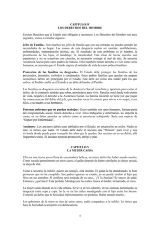 4
CAPITULO IV
LOS DERECHOS DEL HOMBRE
Existen Derechos que el Estado está obligado a reconocer. Los Derechos del Hombre son muy
sagrados, vamos a estudiar algunos.
Jefes de Familia.- Son muchos los jefes de familia que con sus entradas no pueden atender las
necesidades de su hogar. Las causas de esta desgracia suelen ser muchas: analfabetismo,
enfermedades, impreparación técnica, etc. El resultado de este problema es el hambre, la
prostitución de las hijas, el bandalaje, la mendicidad. Esta clase de lacras morales son
espantosas y no se resuelven con cárceles, es necesario corregir el mal de raíz. Se necesita
Asistencia Social para estos padres de familia. Ellos también tienen derecho a vivir como seres
humanos, se necesita que el Estado mejore el estándar de vida de estos pobres hombres.
Protección de las familias en desgracia.- El Estado debe proteger las familias de los
procesados, detenidos, exiliados o condenados. Estas pobres familias que quedan sin amparo
económico, deben ser protegidas por el Estado. Este debe ser como una madre para los que
sufren: el Pueblo confía en el Estado y no debe defraudar al Pueblo.
Las familias en desgracia necesitan de la Asistencia Social inmediata y oportuna para evitar el
delito, de lo contrario tendrán que robar, prostituirse para vivir. Resulta cruel desde todo punto
de vista, negarles el derecho a la Asistencia Social. La familia inocente no tiene por qué pagar
las consecuencias del delito del jefe, que muchas veces lo comete para salvar a su mujer, a sus
hijos, a su madre, a sus hermanos.
Personas enfermas que no pueden trabajar.- Estos también son seres humanos, forman parte
del conglomerado social, tienen derecho a vivir. Ellos trabajaron y enfermaron, no importa la
causa, es un deber pasarles su salario como si estuvieran trabajando. Sería una especie de
“Seguro por Enfermedad”.
Ancianos.- Los ancianos deben estar jubilados por el Estado, no encerrarles en asilos. Nadie es
más, ni menos que nadie. El Estado debe darle al anciano una “Pensión” para vivir y una
vivienda donde pueda pasar tranquilo los años que le quedan. Ser anciano no es un delito, allá
llegaremos todos. El anciano necesita protección, abrigo y pan.
CAPITULO V
LA MUJER CAIDA
Ella era una tierna joven llena de encantadora belleza, su único delito fue haber amado mucho.
Como sucede generalmente en estos casos, el galán después de haber satisfecho su deseo sexual,
se aleja de ella.
Viene a nosotros la infeliz, quiere un consejo, está encinta. El galán la ha abandonado, le hizo
promesas que no ha cumplido. Sus padres ignoran su estado; ya no puede ocultar al hijo que
lleva en sus entrañas. Si confiesa será arrojada de su casa... ¿Y la Justicia? Es mayor de edad.
Entonces, ¿qué hace? Está perdida. Mendiga por las calles, busca el burdel, la barriada, el vicio.
La mujer caída abunda en la vida urbana. Se le ve en los cabarets, en las cantinas lamentando su
desgracia entre copa y copa. Se le ve en las calles mendigando con el hijo entre los brazos.
Cometió un delito que la Sociedad, hipócritamente, no perdona. Haber amado mucho...
Los gobiernos de la tierra se ríen de estos casos, nadie compadece a la infeliz. Lo único que
hace la Sociedad es arrojarla a la delincuencia.
 