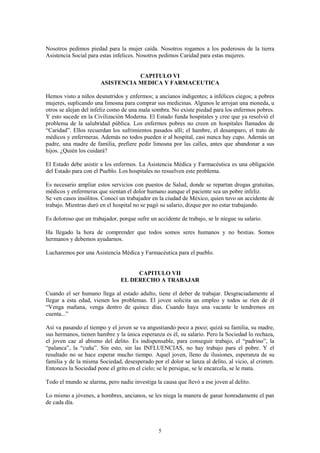 5
Nosotros pedimos piedad para la mujer caída. Nosotros rogamos a los poderosos de la tierra
Asistencia Social para estas infelices. Nosotros pedimos Caridad para estas mujeres.
CAPITULO VI
ASISTENCIA MEDICA Y FARMACEUTICA
Hemos visto a niños desnutridos y enfermos; a ancianos indigentes; a infelices ciegos; a pobres
mujeres, suplicando una limosna para comprar sus medicinas. Algunos le arrojan una moneda, u
otros se alejan del infeliz como de una mala sombra. No existe piedad para los enfermos pobres.
Y esto sucede en la Civilización Moderna. El Estado funda hospitales y cree que ya resolvió el
problema de la salubridad pública. Los enfermos pobres no creen en hospitales llamados de
“Caridad”. Ellos recuerdan los sufrimientos pasados allí; el hambre, el desamparo, el trato de
médicos y enfermeras. Además no todos pueden ir al hospital, casi nunca hay cupo. Además un
padre, una madre de familia, prefiere pedir limosna por las calles, antes que abandonar a sus
hijos. ¿Quién los cuidará?
El Estado debe asistir a los enfermos. La Asistencia Médica y Farmacéutica es una obligación
del Estado para con el Pueblo. Los hospitales no resuelven este problema.
Es necesario ampliar estos servicios con puestos de Salud, donde se repartan drogas gratuitas,
médicos y enfermeras que sientan el dolor humano aunque el paciente sea un pobre infeliz.
Se ven casos insólitos. Conocí un trabajador en la ciudad de México, quien tuvo un accidente de
trabajo. Mientras duró en el hospital no se pagó su salario, dizque por no estar trabajando.
Es doloroso que un trabajador, porque sufre un accidente de trabajo, se le niegue su salario.
Ha llegado la hora de comprender que todos somos seres humanos y no bestias. Somos
hermanos y debemos ayudarnos.
Lucharemos por una Asistencia Médica y Farmacéutica para el pueblo.
CAPITULO VII
EL DERECHO A TRABAJAR
Cuando el ser humano llega al estado adulto, tiene el deber de trabajar. Desgraciadamente al
llegar a esta edad, vienen los problemas. El joven solicita un empleo y todos se ríen de él
“Venga mañana, venga dentro de quince días. Cuando haya una vacante le tendremos en
cuenta...”
Así va pasando el tiempo y el joven se va angustiando poco a poco; quizá su familia, su madre,
sus hermanos, tienen hambre y la única esperanza es él, su salario. Pero la Sociedad lo rechaza,
el joven cae al abismo del delito. Es indispensable, para conseguir trabajo, el “padrino”, la
“palanca”, la “cuña”. Sin esto, sin las INFLUENCIAS, no hay trabajo para el pobre. Y el
resultado no se hace esperar mucho tiempo. Aquel joven, lleno de ilusiones, esperanza de su
familia y de la misma Sociedad, desesperado por el dolor se lanza al delito, al vicio, al crimen.
Entonces la Sociedad pone el grito en el cielo; se le persigue, se le encarcela, se le mata.
Todo el mundo se alarma, pero nadie investiga la causa que llevó a ese joven al delito.
Lo mismo a jóvenes, a hombres, ancianos, se les niega la manera de ganar honradamente el pan
de cada día.
 