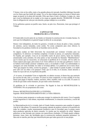6
Y hemos visto en las calles, junto a las grandes plazas de mercado, humildes labriegos huyendo
con los frutos que han traído del campo. No se les deja trabajar porque no tienen el dinero para
pagar un puesto en la plaza del mercado. Ellos que traen el maíz, el plátano, la papa, etc., para
que vivan los habitantes de la ciudad; se les niega un sagrado derecho: TRABAJAR. El Estado
tiene la obligación de velar por este derecho, porque trabajar no es un delito.
Si los gobiernos quieren un pueblo sano, fuerte, un país rico, floreciente, tiene que proteger el
Trabajo.
CAPITULO VIII
PROBLEMA DE LA VIVIENDA
El Estado debe invertir parte de sus fondos en fomentar la construcción de viviendas baratas. Es
justo que los trabajadores en general tengan la dicha de su casa propia.
Hemos visto trabajadores, de todos los gremios, viviendo en chozas de palos y latas, casuchas
de cartones, cuevas inmundas, como cerdos. No existe compasión para estos obreros; la
Sociedad no les perdona el delito de ser humildes siervos de ella.
En alguna ciudad, un líder ferroviario fue encarcelado por reclamar viviendas para sus
compañeros. Es doloroso ver familias completas viviendo en piezas, en cuartuchos inmundos.
En España, por ejemplo, viven en un miserable cuarto de pocos metros, hasta tres familias
amontonadas como animales. En otras partes se han inventado los llamados “Multifamiliares”
que lo mismo que los rascacielos, no solucionan el problema de la vivienda. Allí los niños no
tienen espacio para jugar, para tomar el sol. Estos edificios no son más que gallineros. Como si
no hubiera tierra donde construir verdaderas casas; y el resultado es fatal. Las enfermedades se
contagian con suma facilidad, los niños se levantan débiles. Los poderosos de la tierra dicen:
“Para que jueguen los niños, existen los parques...” ¿Qué tiempo le queda al padre, a la madre
para salir con sus niños a los parques? Total, que ni el niño, ni el anciano, tienen derecho a
tomar los rayos del sol, ni el perfume del jardín.
¿Y el casero, el arrendador? Este es implacable, no admite excusas, el dinero hay que tenérselo
por encima de todo, listo y a la mano. El casero no tiene compasión, no tiene caridad. Si no hay
dinero para pagar el alquiler, madres, ancianos, niños, muebles, todo va a la calle. El casero se
olvida de que todos somos humanos, de que todos somos hermanos.
El problema de la vivienda es gravísimo. Ha llegado la hora de MUNICIPALIZAR la
VIVIENDA. Por eso proponemos dos cosas:
Primero: MUNICIPALIZACION DE LA VIVIENDA.
Segundo: DESCONGESTIONAMIENTO DE LA VIDA URBANA.
Con el primer punto propuesto se acaba para siempre la explotación del casero. Con el segundo
se descongestiona la vida urbana, mejorando notablemente, la situación económica y social del
pueblo.
La Municipalización de la vivienda, daría al Estado fondos monetarios para ampliar el espacio
vital de la vida urbana. El sistema de Casa-granja, además de poderse construir en la periferia de
todas las ciudades, resulta inmensamente productivo para la Sociedad, pues la granja casera
daría productos agrícolas de diario consumo. Lo mismo que los animales de corral. Algunos
gobiernos ya han iniciado este sistema con maravillosos resultados. El Estado puede comprar,
permutar, casas, lotes; dar facilidades para la construcción mediante pequeños préstamos. La
idea está en marcha, pero hay que intensificarla para que todos gocen de su casa propia.
 