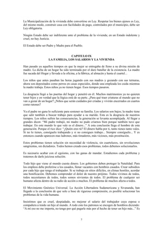 7
La Municipalización de la vivienda debe convertirse en Ley. Respetar los bienes ajenos es Ley,
del mismo modo, construir casa con facilidades de pago, controlados por el municipio, debe ser
Ley obligatoria.
Ningún Estado debe ser indiferente ante el problema de la vivienda; en un Estado indolente y
cruel, no hay Justicia.
El Estado debe ser Padre y Madre para el Pueblo.
CAPITULO IX
LA FAMILIA, LOS SALARIOS Y LA VIVIENDA
Han pasado ya aquellos tiempos en que la mujer se entregaba de lleno a su divina misión de
madre. La dicha de un hogar ha sido terminada por el duro batallar de la existencia. La madre
fue sacada del Hogar y llevada a la oficina, a la fábrica, al almacén y hasta el cuartel...
Los niños que antes pasaban las horas jugando con sus madres y gozando con sus ternuras,
ahora son depositados como perros en casas especiales, donde una empleada los cuida mientras
la madre trabaja. Estos niños ya no tienen hogar. Esos tiempos pasaron.
La desgracia llegó a las puertas del hogar y penetró en él. Muchos matrimonios ya no quieren
tener hijos y en verdad que la lógica está de su parte. ¿Para qué traer criaturas al mundo que no
van a gozar de un hogar? ¿Niños que serán cuidados por criadas y vivirán encerrados en cuartos
como ratones?
Ya el padre no gana lo suficiente para sostener su familia. Los salarios son bajos; la madre tiene
que salir también a buscar trabajo para ayudar a su marido. Esta es la desgracia de nuestros
tiempos. Los niños sufren las consecuencias, la generación se levanta acomplejada. Al llegar a
grandes dicen: “Mi padre trabajó, mi madre no pudo criarnos bien porque también tuvo que
trabajar. En este mundo lo que vale es el dinero...” A esta conclusión llega el hombre de esta
generación. Porque el rico dice: “¿Quién eres tú? El dinero habla por ti, tanto tienes tanto vales.
Si no lo tienes, consíguelo trabajando y si no consigues trabajo... Siempre consíguelo... Y es
entonces cuando aparecen mas ladrones, más timadores, más viciosos, más prostitución.
Estos problemas tienen solución sin necesidad de violencia, sin cuartelazos, sin revoluciones
sangrientas, sin dictadores. Todos hemos creado esos problemas, todos debemos solucionarlos.
Es necesario acabar con el egoísmo, con las ganas de mandar. Estudiemos cada problema y
tratemos de darle juiciosa solución.
Todo hijo que viene al mundo cuesta dinero. Los gobiernos deben proteger la Natalidad. Para
los empleos debe preferirse a los casados, llenar vacantes con hombres casados. Crear subsidios
por cada hijo que tenga el trabajador. Si se trabaja en sitios difíciles, en climas hostiles, acordar
una bonificación. Debemos comprender el dolor de nuestro prójimo. Todos vivimos de todos,
todos necesitamos de todos, todos somos sirvientes de todos. El problema de cualquier ser
humano afecta dentro de su radio de acción a muchos. El problema de muchos afecta a todos.
El Movimiento Gnóstico Universal. La Acción Libertadora Sudamericana y Sivananda, han
llegado a la conclusión de que solo a base de rigurosa comprensión, es posible solucionar los
problemas de la vida humana.
Insistimos que es cruel, despiadado, no mejorar el salario del trabajador cuya esposa o
compañera a traído un hijo al mundo. A todo esto los patronos se encogen de hombros diciendo:
“A mí eso no me importa, no tengo por qué pagarle más por el hecho de tener un hijo más...” Es
 