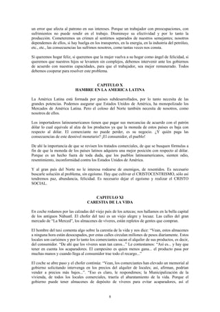 8
un error que afecta al patrono en sus intereses. Porque un trabajador con preocupaciones, con
sufrimientos no puede rendir en el trabajo. Disminuye su efectividad y por lo tanto la
producción. Cometeremos un crimen al sentirnos separados de nuestros semejantes; nosotros
dependemos de ellos, si hay huelga en los transportes, en la energía, en la industria del petróleo,
etc., etc., las consecuencias las sufrimos nosotros, como tantas veces nos consta.
Si queremos hogar feliz, si queremos que la mujer vuelva a su hogar como ángel de felicidad, si
queremos que nuestros hijos se levanten sin complejos, debemos intervenir ante los gobiernos
de acuerdo con nuestras capacidades, para que el trabajador, sea mejor remunerado. Todos
debemos cooperar para resolver este problema.
CAPITULO X
HAMBRE EN LA AMERICA LATINA
La América Latina está formada por países subdesarrollados, por lo tanto necesita de las
grandes potencias. Podemos asegurar que Estados Unidos de América, ha monopolizado los
Mercados de América Latina. Pero el coloso del Norte también necesita de nosotros, como
nosotros de ellos.
Los importadores latinoamericanos tienen que pagar sus mercancías de acuerdo con el patrón
dólar lo cual equivale al alza de los productos ya que la moneda de estos países es baja con
respecto al dólar. El comerciante no puede perder, es su negocio. ¿Y quién paga las
consecuencias de este desnivel monetario? ¡El consumidor, el pueblo!
De ahí la importancia de que se revisen los tratados comerciales, de que se busquen fórmulas a
fin de que la moneda de los países latinos adquiera una mejor posición con respecto al dólar.
Porque es un hecho fuera de toda duda, que los pueblos latinoamericanos, sienten odio,
resentimiento, inconformidad contra los Estados Unidos de América.
Y al gran país del Norte no le interesa rodearse de enemigos, de resentidos. Es necesario
buscarle solución al problema, sin egoísmo. Hay que cultivar el CRISTOCENTRISMO, sólo así
tendremos paz, abundancia, felicidad. Es necesario dejar el egoísmo y realizar el CRISTO
SOCIAL.
CAPITULO XI
CARESTIA DE LA VIDA
En coche rodamos por las calzadas del viejo país de los aztecas; nos hallamos en la bella capital
de los antiguos Náhuatl. El chofer del taxi es un viejo alegre y locuaz. Las calles del gran
mercado de “La Merced”, los almacenes de víveres, están repletos de gentes que compran.
El hombre del taxi comenta algo sobre la carestía de la vida y nos dice: “Vean, estos almacenes
a ninguna hora están desocupados, por estas calles circulan millones de pesos diariamente. Estos
locales son carísimos y por lo tanto los comerciantes sacan el alquiler de sus productos, es decir,
del consumidor. “De ahí que los víveres sean tan caros...” Le contestamos: “Así es... y hay que
tener en cuenta los acaparadores. El campesino es quien menos gana... el producto pasa por
muchas manos y cuando llega al consumidor trae todo el recargo...”
El coche se abre paso y el chofer continúa: “Vean, los comerciantes han elevado un memorial al
gobierno solicitando intervenga en los precios del alquiler de locales; así, afirman, podrían
vender a precios más bajos...”. “Eso es claro, le respondimos; la Municipalización de la
vivienda, de todos los locales comerciales, traería el abaratamiento de la vida. Porque el
gobierno puede tener almacenes de depósito de víveres para evitar acaparadores, así el
 