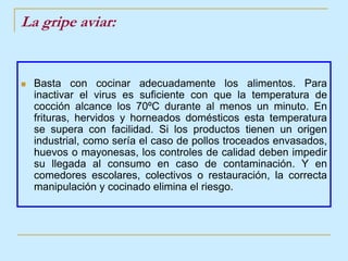 La gripe aviar:Basta con cocinar adecuadamente los alimentos. Para inactivar el virus es suficiente con que la temperatura de cocción alcance los 70ºC durante al menos un minuto. En frituras, hervidos y horneados domésticos esta temperatura se supera con facilidad. Si los productos tienen un origen industrial, como sería el caso de pollos troceados envasados, huevos o mayonesas, los controles de calidad deben impedir su llegada al consumo en caso de contaminación. Y en comedores escolares, colectivos o restauración, la correcta manipulación y cocinado elimina el riesgo. 