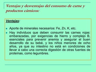 Ventajas y desventajas del consumo de carne y productos cárnicos:Ventajas:Aporte de minerales necesarios: Fe, Zn, K, etc.Hay individuos que deben consumir las carnes rojas: embarazadas, por exigencias de hierro y complejo B, esenciales para prevenir anemia y asegurar el buen desarrollo de su bebé, y los niños menores de ocho años, ya que su intestino no está en condiciones de llevar a cabo una correcta digestión de otras fuentes de proteínas, como legumbres.