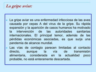 La gripe aviar:La gripe aviar es una enfermedad infecciosa de las aves causada por cepas A del virus de la gripe. Su rápida expansión y la aparición de casos humanos ha motivado la intervención de las autoridades sanitarias internacionales. El principal temor, además de las pérdidas económicas asociadas, es que surja una pandemia de alcance mundial. Las vías de contagio parecen limitadas al contacto directo, aunque la vía de transmisión alimentaria, considerada en la actualidad poco probable, no está enteramente descartada. 