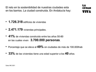 El reto en la sostenibilidad de nuestras ciudades esta en los barrios. La ciudad construida. En Andalucía hay: 1.726.318  edificios de viviendas  2.471.179  viviendas principales. 41%  de viviendas construido entre los años 50-80  en las cuales viven  3.700.000 personas . Porcentaje que se eleva al  49%  en ciudades de más de 100.000hab 33%  de las viviendas tiene una edad superior a los  40  años . Datos INE 2001 