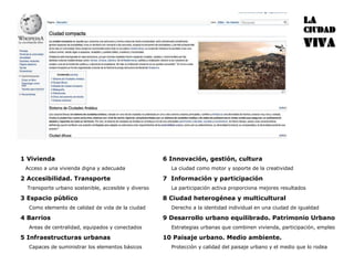 1 Vivienda Acceso a una vivienda digna y adecuada 2 Accesibilidad. Transporte Transporte urbano sostenible, accesible y diverso 3 Espacio público Como elemento de calidad de vida de la ciudad 4 Barrios Areas de centralidad, equipados y conectados  5 Infraestructuras urbanas Capaces de suministrar los elementos básicos 6 Innovación, gestión, cultura La ciudad como motor y soporte de la creatividad 7  Información y participación La participación activa proporciona mejores resultados  8 Ciudad heterogénea y multicultural Derecho a la identidad individual en una ciudad de igualdad 9 Desarrollo urbano equilibrado. Patrimonio Urbano Estrategias urbanas que combinen vivienda, participación, empleo 10 Paisaje urbano. Medio ambiente. Protección y calidad del paisaje urbano y el medio que lo rodea 