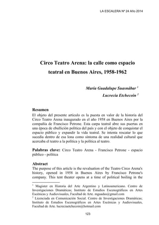 Circo Teatro Arena: la calle como espacio
teatral en Buenos Aires, 1958-1962
María Guadalupe Suasnábar 1
Lucrecia Etchecoin 2
Resumen
El objeto del presente artículo es la puesta en valor de la historia del
Circo Teatro Arena inaugurado en el año 1958 en Buenos Aires por la
compañía de Francisco Petrone. Esta carpa teatral abre sus puertas en
una época de ebullición política del país y con el objeto de conquistar el
espacio público y expandir la vida teatral. Se intenta rescatar lo que
sucedía dentro de esa lona como síntoma de una realidad cultural que
acercaba el teatro a la política y la política al teatro.
Palabras clave: Circo Teatro Arena - Francisco Petrone - espacio
público - política
Abstract
The purpose of this article is the revaluation of the Teatro Circo Arena's
history, opened in 1958 in Buenos Aires by Francisco Petrone's
company. This tent theater opens at a time of political boiling in the
1
Magister en Historia del Arte Argentino y Latinoamericano. Centro de
Investigaciones Dramáticas; Instituto de Estudios Escenográficos en Artes
Escénicas y Audiovisuales, Facultad de Arte. mguadas@gmail.com
2
Licenciada en Comunicación Social. Centro de Investigaciones Dramáticas;
Instituto de Estudios Escenográficos en Artes Escénicas y Audiovisuales,
Facultad de Arte. lucreciaetchecoin@hotmail.com
LA ESCALERA Nº 24 Año 2014
123
 