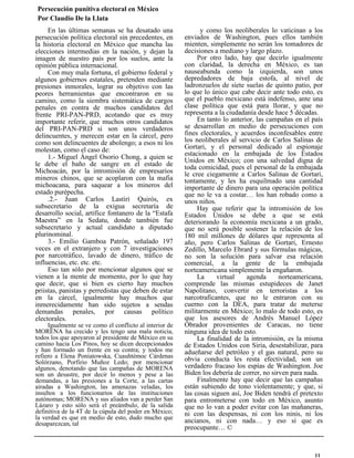 Persecución punitiva electoral en México
Por Claudio De la Llata
En las últimas semanas se ha desatado una
persecución política electoral sin precedentes, en
la historia electoral en México que mancha las
elecciones intermedias en la nación, y dejan la
imagen de nuestro país por los suelos, ante la
opinión pública internacional.
Con muy mala fortuna, el gobierno federal y
algunos gobiernos estatales, pretenden mediante
presiones inmorales, lograr su objetivo con las
peores herramientas que encontraron en su
camino, como la siembra sistemática de cargos
penales en contra de muchos candidatos del
frente PRI-PAN-PRD, acotando que es muy
importante referir, que muchos otros candidatos
del PRI-PAN-PRD si son unos verdaderos
delincuentes, y merecen estar en la cárcel, pero
como son delincuentes de abolengo; a esos ni los
molestan, como el caso de:
1.- Miguel Ángel Osorio Chong, a quien se
le debe el baño de sangre en el estado de
Michoacán, por la intromisión de empresarios
mineros chinos, que se acoplaron con la mafia
michoacana, para saquear a los mineros del
estado purépecha.
.2.- Juan Carlos Lastiri Quirós, ex
subsecretario de la exigua secretaría de
desarrollo social, artífice fontanero de la “Estafa
Maestra” en la Sedatu, donde también fue
subsecretario y actual candidato a diputado
plurinominal.
3.- Emilio Gamboa Patrón, señalado 197
veces en el extranjero y con 7 investigaciones
por narcotráfico, lavado de dinero, tráfico de
influencias, etc. etc. etc.
Eso tan sólo por mencionar algunos que se
vienen a la mente de momento, por lo que hay
que decir, que si bien es cierto hay muchos
priistas, panistas y perredistas que deben de estar
en la cárcel, igualmente hay muchos que
inmerecidamente han sido sujetos a sendas
demandas penales, por causas político
electorales.
Igualmente se ve como el conflicto al interior de
MORENA ha crecido y les tengo una mala noticia,
todos los que apoyaron al presidente de México en su
camino hacia Los Pinos, hoy se dicen decepcionados
y han formado un frente en su contra; y todos me
refiero a Elena Poniatowska, Cuauhtémoc Cárdenas
Solórzano, Porfirio Muñoz Ledo; por mencionar
algunos, denotando que las campañas de MORENA
son un desastre, por decir lo menos y pese a las
demandas, a las presiones a la Corte, a las cartas
airadas a Washington, las amenazas veladas, los
insultos a los funcionarios de las instituciones
autónomas; MORENA y sus aliados van a perder San
Lázaro y esto sólo será el preámbulo, de la salida
definitiva de la 4T de la cúpula del poder en México;
la verdad es que en medio de esto, dudo mucho que
desaparezcan, tal
y como los neoliberales lo vaticinan a los
enviados de Washington, pues ellos también
mienten, simplemente no serán los tomadores de
decisiones a mediano y largo plazo.
Por otro lado, hay que decirlo igualmente
con claridad, la derecha en México, es tan
nauseabunda como la izquierda, son unos
depredadores de baja estofa, al nivel de
ladronzuelos de siete suelas de quinto patio, por
lo que lo único que cabe decir ante todo esto, es
que el pueblo mexicano está indefenso, ante una
clase política que está para llorar, y que no
representa a la ciudadanía desde hace 5 décadas.
En tanto lo anterior, las campañas en el país
se desarrollan en medio de persecuciones con
fines electorales, y acuerdos inconfesables entre
los neoliberales al servicio de Carlos Salinas de
Gortari, y el personal dedicado al espionaje
estacionado en la embajada de los Estados
Unidos en México; con una salvedad digna de
toda comicidad, pues el personal de la embajada
le cree ciegamente a Carlos Salinas de Gortari,
tontamente, y les ha esquilmado una cantidad
importante de dinero para una operación política
que no le va a costar… los han robado como a
unos niños.
Hay que referir que la intromisión de los
Estados Unidos se debe a que se está
deteriorando la economía mexicana a un grado,
que no será posible sostener la relación de los
180 mil millones de dólares que representa al
año, pero Carlos Salinas de Gortari, Ernesto
Zedillo, Marcelo Ebrard y sus fórmulas mágicas,
no son la solución para salvar esa relación
comercial, a la gente de la embajada
norteamericana simplemente la engañaron.
La virtual agenda norteamericana,
comprende las mismas estupideces de Janet
Napolitano, convertir en terroristas a los
narcotraficantes, que no le entraron con su
cuerno con la DEA, para tratar de meterse
militarmente en México; lo malo de todo esto, es
que los asesores de Andrés Manuel López
Obrador provenientes de Caracas, no tiene
ninguna idea de todo esto.
La finalidad de la intromisión, es la misma
de Estados Unidos con Siria, desestabilizar, para
adueñarse del petróleo y el gas natural, pero su
obvia conducta les resta efectividad, son un
verdadero fracaso los espías de Washington. Joe
Biden los debería de correr, no sirven para nada.
Finalmente hay que decir que las campañas
están subiendo de tono violentamente; y que, si
las cosas siguen así, Joe Biden tendrá el pretexto
para entrometerse con todo en México, asunto
que no lo van a poder evitar con las mañaneras,
ni con las despensas, ni con los ninis, ni los
ancianos, ni con nada… y eso sí que es
preocupante… ©
11
 