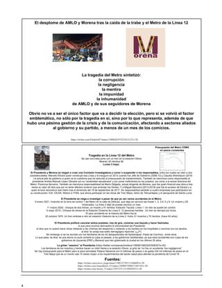 El desplome de AMLO y Morena tras la caída de la trabe y el Metro de la Línea 12
https://twitter.com/GlodeJo07/status/1389620197523341312?s=20
La tragedia del Metro sintetizó:
la corrupción
la negligencia
la mentira
la impunidad
la inhumanidad
de AMLO y de sus seguidores de Morena
Obvio no va a ser el único factor que va a decidir la elección, pero si se volvió el factor
emblemático, no sólo por la tragedia en sí, sino por lo que representa, además de que
hubo una pésima gestión de la crisis y de la comunicación, afectando a sectores aliados
al gobierno y su partido, a menos de un mes de los comicios.
El Presidente y Morena se niegan a crear una Comisión Investigadora y correr o suspender a los responsables, entre los cuales se citan a dos
presidenciables: Marcelo Ebrard quien construyó esa Línea y la inauguró en 2012 cuando fue Jefe de Gobierno (2006-12) y Claudia Sheinbaum (2018-
) la actual jefa de gobierno a quien se le cuestiona que ha reducido el presupuesto de mantenimiento. También se menciona como responsable al
presidente Andrés Manuel López Obrador por su “austeridad republicana” y por poner ineficientes en los puestos, así como a la actual directora del
Metro, Florencia Serranía. También se menciona responsabilidad de Mario Delgado, actual dirigente de Morena, que fue quien financió esa obra a tres
veces su valor (él dice que por no tener efectivo tuvieron que arrendar los trenes). Y a Miguel Mancera (2012-2018) que fue el sucesor de Ebrard y a
quien le tocó reconstruir ese metro tras el terremoto del 19 de septiembre de 2017. Se responsabiliza también a cuatro empresas que participaron en
su construcción: ICA, CICSA, Alstom e ITISA, que ahora participan en las obras del Tren Maya, Istmo de Tehuantepec y el aeropuerto de Santa Lucía.
El Presidente se niega a investigar a pesar de que ya van varios accidentes en el Metro:
9 enero 2021. Incendio en la torre de control 1 del Metro en la calle de Delicias, que deja sin servicio las líneas 1, 2, 3,4, 5 y 6. Un muerto y 29
intoxicados. La línea 2 dejó de prestar servicio un mes.
11 marzo 2020.- choque de dos trenes, un muerto y 41 heridos. Estación Tacuba. Línea 1. Un tren se quedó sin control.
4 mayo 2015.- Choque de trenes en la Estación Oceanía de Línea 5. 12 personas heridas. Un tren se derrapó por lluvia.
El peor accidente en la historia del Metro fue el:
20 octubre 1975. Un tren embiste a otro en estación Viaducto de la Línea 2. Hubo 31 muertos y 70 heridos. (hace 45 años)
Tragedia en la Línea 12 del Metro
Se cae una trabe junto con un tren en la estación Olivos
Mueren 25 Heridos 80
Lunes 3 mayo
El Presidente prefiere cancelar sellos postales, irse de gira, comerse una tlayuda y hacer festivales
lo que para muchos demuestra la inhumanidad del Presidente
el dice que no quiere hacer show visitando a las víctimas del desplome o visitando a los heridos en los hospitales o reunirse con los deudos
el dice “al carajo ese estilo demagógico hipócrita” (¿¡!?).
Sin embargo sí se ha reunido con los familiares de los 42 desaparecidos de Ayotzinapan, Pasta de Conchos, entre otros.
Lo que pasa, se dice, es que ahora no pudo echarle la culpa al pasado, a los gobiernos neoliberales, ya que esos accidentes son culpa de los
gobiernos de izquierda (PRD y Morena) que han gobernado la ciudad en los últimos 25 años.
Le gritan “asesino” al Presidente (https://twitter.com/panaclo/status/1390851982324293633?s=20)
Los familiares de los muertos y heridos hacen un mitin frente a la estación Olivos, al grito de “no fue un accidente, fue negligencia"
No hay presupuesto para el Metro pero si para remodelar Palacio Nacional con 9 millones de pesos o se gasta 334 mil millones de pesos en el
Tren Maya que es un monto casi 14 veces mayor a los requerimientos del sector salud para atender la pandemia de Covid-19
Fuentes:
https://twitter.com/ciervo_jorge/status/1390133795131588609?s=20
https://twitter.com/Anaesthetist_81/status/1389997599827144710?s=20
https://twitter.com/Arouet_V/status/1391372113110503425?s=20
Presupuesto del Metro CDMX
en pesos constantes
4
 