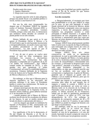 ¿Qué sigue tras la pérdida de la esperanza?
DOS FUTUROS DRAMÁTICOS PARA MEXICO
en una gran fragilidad que podría significar
incluso el fin de la nación (lo que hemos
llamado la #CrisisTotal).
Los dos escenarios
a. Desgraciadamente, el escenario que tiene
más probabilidad es el de que AMLO se salga
con la suya, ya que está operando el mayor
fraude electoral de la historia de México, desde
Palacio Nacional, comprando votos con nuestros
impuestos, a través del presupuesto público,
mediante sus programas sociales y están
utilizando el Padrón Electoral y el padrón de
beneficiarios de esos programas para llamar a
los electores y amenazarlos para que voten por
Morena, tal como denunció el periodista Ricardo
Alemán en Twitter 1/.
Aunque AMLO tiene prácticamente perdido
todo el norte (con excepción de Baja California),
está realizando una compra masiva de votos en
Chiapas, Tabasco y Guerrero, tal como se
denunció en redes sociales 2/.
Aunque AMLO lleva seis meses
consecutivos de caída en su aprobación
presidencial, la cual es previsible que caiga aún
más tras la tragedia del Metro y la mala gestión
de la crisis y la pésima comunicación, mostrando
un rostro de insensibilidad e inhumanidad ante
las víctimas, y utilizando la desgracia para sacar
“raja política”, atacando a la prensa, y haciendo
todo para brindarles impunidad a los
responsables, en algo que el pueblo percibe que
no fue un accidente, sino una suma de
corrupciones y negligencias, la gente de Morena,
pretende que el impacto se quede sólo en
Tláhuac o en la ciudad de México, pero que no
permee a nivel nacional.
Habrá que esperar a la siguiente ronda de
encuestas para saber de qué tamaño fue el
impacto y cuánto le costará a AMLO en su
aprobación presidencial, así como en votos a
Morena tanto en la elección de la Cámara de
Diputados como en las de gobernadores. Por lo
pronto, la última encuesta de El Financiero
señala que en abril la aprobación presidencial
cayó 4 puntos y se ubicó en 57%, con una
desaprobación de 41%. Sin embargo la
percepción de corrupción aumentó de 46 a 59
por ciento, es decir en 13 puntos, lo que señala
que AMLO ya perdió la imagen de honesto con
que llegó a la presidencia.
Sin embargo, nada de eso le preocupa al
presidente quien ya se volvió un cínico
desvergonzado, el cual apuesta al voto del
hambre, al voto de la ignorancia y al voto del
miedo, haciendo la mayor compra de votos de la
historia. Se estima que sus programas sociales
Pueden surgir dos cosas:
1. Apatía o depresión
2. Enojo (con o son violencia)
La segunda reacción sería la más peligrosa,
porque nos puede llevar a un estallido político o
social, incluso a una Guerra Civil.
Por eso ha sido muy irresponsable los
ataques que el Presidente AMLO ha lanzado
contra el Instituto Nacional Electoral (INE) y
contra su consejero presidente, Lorenzo
Córdoba, porque como éste dice, la democracia
que tardamos tantas décadas en construir se
puede perder en un sólo instante.
Hemos hablado de que quizá es lo que
quiere el Presidente (llevar a México a la
#CrisisTotal) o que lo está haciendo inconsciente
e irresponsablemente, sin medir el peso que tiene
la palabra presidencial o sin medir las
consecuencias... La otra opción es que el
Presidente haya perdido la sanidad mental...
Y eso, de por sí grave, se vuelve peor
porque el país no tiene contrapesos para
amortiguar los excesos o desviaciones
presidenciales. Las instituciones han sido
rebasadas o colapsadas por el gobierno de la 4T
(”al diablo las instituciones”, dijo AMLO
cuando estaba en campaña en 2012)... y sólo
quedan tres que garantizan el orden
Constitucional, así como la estabilidad política y
económica. Estamos hablando de la Suprema
Corte de Justicia de la Nación (SCJN), el Banco
de México (Banxico) y el INE...
Sin embargo, se dice que si Morena gana la
mayoría legislativa en las elecciones del
próximo domingo 6 de junio, el Presidente
podría ir contra esas instituciones. De hecho ya
dio el primer paso cuando:
- propuso prorrogar por dos años el mandato
del actual presidente de la Suprema Corte, el
ministro Arturo Zaldívar, quien debería terminar
el 31 de diciembre de 2022.
- cuando propuso que el Banco de México
recibiera las divisas de los excedentes de dólares
de los bancos, lo que se podría prestar para
lavado de dinero u operaciones del narco, y
- con los ataques que desde su mañanera ha
lanzado el Presidente al INE, amenazando con
reformarlo o desaparecerlo después de las
elecciones.
Eso significaría el fin de la democracia, el
fin del Estado de Derecho y el fin de la
estabilidad financiera... lo que pondría a México
7
 