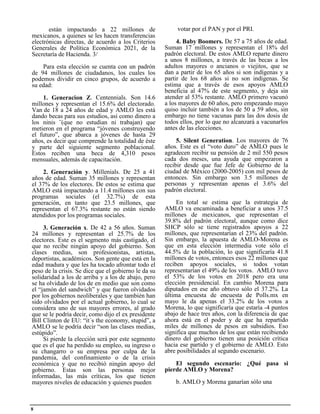 votar por el PAN y por el PRI.
4. Baby Boomers. De 57 a 75 años de edad.
Suman 17 millones y representan el 18% del
padrón electoral. De estos AMLO reparte dinero
a unos 8 millones, a través de las becas a los
adultos mayores o ancianos o viejitos, que se
dan a partir de los 65 años si son indígenas y a
partir de los 68 años si no son indígenas. Se
estima que a través de esos apoyos AMLO
beneficia al 47% de este segmento, y deja sin
atender al 53% restante. AMLO primero vacunó
a los mayores de 60 años, pero empezando mayo
quiso incluir también a los de 50 a 59 años, sin
embargo no tiene vacunas para las dos dosis de
todos ellos, por lo que no alcanzará a vacunarlos
antes de las elecciones.
5. Silent Generation. Los mayores de 76
años. Este es el “voto duro” de AMLO pues le
agradecen recibir su pensión de 2 mil 550 pesos
cada dos meses, una ayuda que empezaron a
recibir desde que fue Jefe de Gobierno de la
ciudad de México (2000-2005) con mil pesos de
entonces. Sin embargo son 3.5 millones de
personas y representan apenas el 3.6% del
padrón electoral.
En total se estima que la estrategia de
AMLO va encaminada a beneficiar a unos 37.5
millones de mexicanos, que representan el
39.8% del padrón electoral, aunque como dice
SHCP sólo se tiene registrados apoyos a 22
millones, que representarían el 23% del padrón.
Sin embargo, la apuesta de AMLO-Morena es
que en esta elección intermedia vote sólo el
44.5% de la población, lo que significaría 41.8
millones de votos, entonces esos 22 millones que
reciben apoyos sociales, si todos votan
representarían el 49% de los votos. AMLO tuvo
el 53% de los votos en 2018 pero era una
elección presidencial. En cambio Morena para
diputados en ese año obtuvo sólo el 37.2%. La
última encuesta de encuesta de Polls.mx en
mayo le da apenas el 33.2% de los votos a
Morena, lo que significaría que estaría -4 puntos
abajo de hace tres años, con la diferencia de que
ahora está en el poder y de que ha repartido
miles de millones de pesos en subsidios. Eso
significa que muchos de los que están recibiendo
dinero del gobierno tienen una posición crítica
hacia ese partido y el gobierno de AMLO. Esto
abre posibilidades al segundo escenario.
El segundo escenario: ¿Qué pasa si
pierde AMLO y Morena?
b. AMLO y Morena ganarían sólo una
están impactando a 22 millones de
mexicanos, a quienes se les hacen transferencias
electrónicas directas, de acuerdo a los Criterios
Generales de Política Económica 2021, de la
Secretaría de Hacienda. 3/
Para esta elección se cuenta con un padrón
de 94 millones de ciudadanos, los cuales los
podemos dividir en cinco grupos, de acuerdo a
su edad:
1. Generacion Z. Centennials. Son 14.6
millones y representan el 15.6% del electorado.
Van de 18 a 24 años de edad y AMLO les está
dando becas para sus estudios, así como dinero a
los ninis ¨(que no estudian ni trabajan) que
metieron en el programa “jóvenes construyendo
el futuro”, que abarca a jóvenes de hasta 29
años, es decir que comprende la totalidad de éste
y parte del siguiente segmento poblacional.
Estos reciben una beca de 4,310 pesos
mensuales, además de capacitación.
2. Generación y. Millenials. De 25 a 41
años de edad. Suman 35 millones y representan
el 37% de los electores. De estos se estima que
AMLO está impactando a 11.4 millones con sus
programas sociales (el 32.7%) de esta
generación, en tanto que 23.5 millones, que
representan el 67.3% restante no están siendo
atendidos por los programas sociales.
3. Generación x. De 42 a 56 años. Suman
24 millones y representan el 25.7% de los
electores. Este es el segmento más castigado, el
que no recibe ningún apoyo del gobierno. Son
clases medias, son profesionistas, artistas,
deportistas, académicos. Son gente que está en la
edad madura y que les ha tocado afrontar todo el
peso de la crisis. Se dice que el gobierno le da su
solidaridad a los de arriba y a los de abajo, pero
se ha olvidado de los de en medio que son como
el “jamón del sandwich” y que fueron olvidados
por los gobiernos neoliberales y que también han
sido olvidados por el actual gobierno, lo cual se
considera uno de sus mayores errores, al grado
que se le podría decir, como dijo el ex presidente
Bill Clinton de EU: “it´s the economy, stupid”, a
AMLO se le podría decir “son las clases medias,
estúpido”.
Si pierde la elección será por este segmento
que es el que ha perdido su empleo, su ingreso o
su changarro o su empresa por culpa de la
pandemia, del confinamiento o de la crisis
económica y que no recibió ningún apoyo del
gobierno. Estas son las personas mejor
informadas, las más críticas, los que tienen
mayores niveles de educación y quienes pueden
8
 