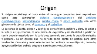 Origen
Su origen se atribuye al cruce entre el merengue campesino (con expresiones
como osté sumercé-un dialecto cundiboyacense-) del altiplano
cundiboyacense, santandereano, rumba criolla y paseo vallenato con otros
géneros más típicos como el bambuco y el torbellino.
La carranga es canto, pregón y sueño; es pensamiento, palabra y obra, es amor a
la vida y sus querencias, es una forma de expresión y de identidad a partir del
sentir popular mezclado con lo cotidiano, teniendo en cuenta la creación colectiva
y personal. Es un género que ha servido como punto de partida para otras
tendencias musicales y como referencia o herramienta de investigación, consulta,
apoyo académico, trabajo de grado a profesores y estudiantes.
 