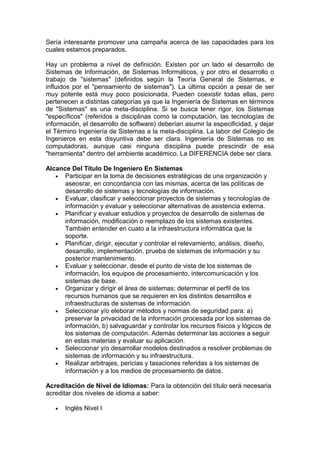 Sería interesante promover una campaña acerca de las capacidades para los
cuales estamos preparados.
Hay un problema a nivel de definición. Existen por un lado el desarrollo de
Sistemas de Información, de Sistemas Informáticos, y por otro el desarrollo o
trabajo de "sistemas" (definidos según la Teoría General de Sistemas, e
influidos por el "pensamiento de sistemas"). La última opción a pesar de ser
muy potente está muy poco posicionada. Pueden coexistir todas ellas, pero
pertenecen a distintas categorías ya que la Ingeniería de Sistemas en términos
de "Sistemas" es una meta-disciplina. Si se busca tener rigor, los Sistemas
"específicos" (referidos a disciplinas como la computación, las tecnologías de
información, el desarrollo de software) deberían asumir la especificidad, y dejar
el Término Ingeniería de Sistemas a la meta-disciplina. La labor del Colegio de
Ingenieros en esta disyuntiva debe ser clara. Ingeniería de Sistemas no es
computadoras, aunque casi ninguna disciplina puede prescindir de esa
"herramienta" dentro del ambiente académico. La DIFERENCIA debe ser clara.
Alcance Del Título De Ingeniero En Sistemas
• Participar en la toma de decisiones estratégicas de una organización y
aseosrar, en concordancia con las mismas, acerca de las políticas de
desarrollo de sistemas y tecnologías de información.
• Evaluar, clasificar y seleccionar proyectos de sistemas y tecnologías de
información y evaluar y seleccionar alternativas de asistencia externa.
• Planificar y evaluar estudios y proyectos de desarrollo de sistemas de
información, modificación o reemplazo de los sistemas existentes.
También entender en cuato a la infraestructura informática que la
soporte.
• Planificar, dirigir, ejecutar y controlar el relevamiento, análisis, diseño,
desarrollo, implementación, prueba de sistemas de información y su
posterior mantenimiento.
• Evaluar y seleccionar, desde el punto de vista de los sistemas de
información, los equipos de procesamiento, intercomunicación y los
sistemas de base.
• Organizar y dirigir el área de sistemas; determinar el perfil de los
recursos humanos que se requieren en los distintos desarrollos e
infraestructuras de sistemas de información.
• Seleccionar y/o eleborar métodos y normas de seguridad para: a)
preservar la privacidad de la información procesada por los sistemas de
información, b) salvaguardar y controlar los recursos físicos y lógicos de
los sistemas de computación. Además determinar las acciones a seguir
en estas materias y evaluar su aplicación.
• Seleccionar y/o desarrollar modelos destinados a resolver problemas de
sistemas de información y su infraestructura.
• Realizar arbitrajes, pericias y tasaciones referidas a los sistemas de
información y a los medios de procesamiento de datos.
Acreditación de Nivel de Idiomas: Para la obtención del título será necesaria
acreditar dos niveles de idioma a saber:
• Inglés Nivel I
 