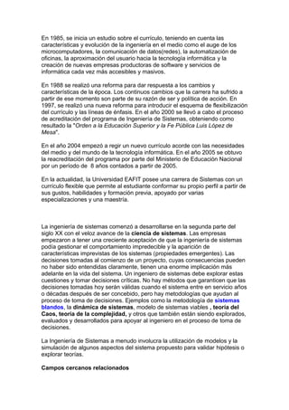 En 1985, se inicia un estudio sobre el currículo, teniendo en cuenta las
características y evolución de la ingeniería en el medio como el auge de los
microcomputadores, la comunicación de datos(redes), la automatización de
oficinas, la aproximación del usuario hacia la tecnología informática y la
creación de nuevas empresas productoras de software y servicios de
informática cada vez más accesibles y masivos.
En 1988 se realizó una reforma para dar respuesta a los cambios y
características de la época. Los continuos cambios que la carrera ha sufrido a
partir de ese momento son parte de su razón de ser y política de acción. En
1997, se realizó una nueva reforma para introducir el esquema de flexibilización
del currículo y las líneas de énfasis. En el año 2000 se llevó a cabo el proceso
de acreditación del programa de Ingeniería de Sistemas, obteniendo como
resultado la "Orden a la Educación Superior y la Fe Pública Luis López de
Mesa".
En el año 2004 empezó a regir un nuevo currículo acorde con las necesidades
del medio y del mundo de la tecnología informática. En el año 2005 se obtuvo
la reacreditación del programa por parte del Ministerio de Educación Nacional
por un período de 8 años contados a partir de 2005.
En la actualidad, la Universidad EAFIT posee una carrera de Sistemas con un
currículo flexible que permite al estudiante conformar su propio perfil a partir de
sus gustos, habilidades y formación previa, apoyado por varias
especializaciones y una maestría.
La ingeniería de sistemas comenzó a desarrollarse en la segunda parte del
siglo XX con el veloz avance de la ciencia de sistemas. Las empresas
empezaron a tener una creciente aceptación de que la ingeniería de sistemas
podía gestionar el comportamiento impredecible y la aparición de
características imprevistas de los sistemas (propiedades emergentes). Las
decisiones tomadas al comienzo de un proyecto, cuyas consecuencias pueden
no haber sido entendidas claramente, tienen una enorme implicación más
adelante en la vida del sistema. Un ingeniero de sistemas debe explorar estas
cuestiones y tomar decisiones críticas. No hay métodos que garanticen que las
decisiones tomadas hoy serán válidas cuando el sistema entre en servicio años
o décadas después de ser concebido, pero hay metodologías que ayudan al
proceso de toma de decisiones. Ejemplos como la metodología de sistemas
blandos, la dinámica de sistemas, modelo de sistemas viables , teoría del
Caos, teoría de la complejidad, y otros que también están siendo explorados,
evaluados y desarrollados para apoyar al ingeniero en el proceso de toma de
decisiones.
La Ingeniería de Sistemas a menudo involucra la utilización de modelos y la
simulación de algunos aspectos del sistema propuesto para validar hipótesis o
explorar teorías.
Campos cercanos relacionados
 