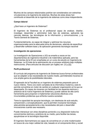 Muchos de los campos relacionados podrían ser considerados con estrechas
vinculaciones a la ingeniería de sistemas. Muchas de estas áreas han
contribuido al desarrollo de la ingeniería de sistemas como área independiente.
Campo laboral
¿Qué hace un Ingeniero de Sistemas?
El Ingeniero de Sistemas es el profesional capaz de analizar, diseñar,
investigar, desarrollar y administrar todo tipo de sistemas, aplicando las
ciencias básicas, las tecnologías de la información y comunicaciones, y la
Teoría General de Sistemas.
Fundamentalmente, es capaz de integrar y optimizar los recursos
organizacionales para la adecuada toma de decisiones, además de especificar
y desarrollar software base y de aplicación generando tecnología nacional
Investigación de operaciones
La Investigación de Operaciones o (IO) se enseña a veces en los
departamentos de ingeniería industrial o de matemática aplicada, pero las
herramientas de la IO son enseñadas en un curso de estudio en Ingeniería de
Sistemas. La IO trata de la optimización de un proceso arbitrario bajo múltiples
restricciones. (Para artículos de discusión (en inglés) ver: [1] y [2]).
Perfil profesional
El currículo del programa de Ingeniería de Sistemas busca formar profesionales
que se adapten a las necesidades de nuestro medio, permitiéndole moverse en
una amplia gama de posibilidades laborales.
El egresado de la Facultad es un ingeniero de sistemas preparado para el
nuevo milenio. Tiene una visión completa de la informática moderna y esto le
permite convertirse en motor de cambio en cualquier organización en la que se
desempeñe. Es capaz de moverse con facilidad en los aspectos teóricos y
prácticos de la nueva Ingeniería de Sistemas y puede valerse de ella como
herramienta para proponer e implementar soluciones efectivas a los
innumerables problemas que enfrenta nuestra sociedad.
Tiene la capacidad de apropiar tecnología, con destrezas de auto estudio,
comprensión y conceptualización, que le permiten incorporar tecnología,
adecuándola apropiadamente a las necesidades del país o desarrollar
innovaciones cuando sea necesario.
Puede interactuar con otras disciplinas poniendo a su disposición todos los
conocimientos teóricos y prácticos de su medio, para facilitar las tareas,
apoyándose en la tecnología disponible.
El Ingeniero Sanmartiniano es capaz de convertirse en un ente modernizador
en busca de una mejor calidad de vida, basado en el componente ético y social
 