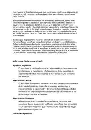 que imprime la filosofía institucional, que enmarca su misión en la búsqueda del
bienestar social, contando con los valores éticos y morales proclamados por
dicha filosofía.
El ingeniero sanmartiniano conoce sus fortalezas y debilidades, confía en su
intelecto sin perder la capacidad para aprender continuamente y trabajar en
equipo, tiene la capacidad de tomar riesgos y de poderlos controlar, tiene
perseverancia, orgullo y dignidad sin ser arrogante, tiene respeto por las demás
personas sin perder la dignidad, se siente capaz de realizar cualquier cosa que
se proponga con la ayuda de los demás, es tolerante y comparte la diferencia
sin perder su propia identidad. Todo esto dentro de la responsabilidad de servir
a la sociedad.
Serás capaz de proponer e implantar alternativas de solución empleando
herramientas de tecnología computacional que satisfagan necesidades reales.
Así como también podrás diseñar mecanismos creativos anticipándote a las
nuevas trayectorias tecnológicas computacionales, teniendo siempre presente
la necesaria subordinación de la tecnología al servicio de la sociedad y del ser
humano. Desarrollarás habilidades, competencias y destrezas que te permitirán
un pensamiento autónomo y un constante crecimiento profesional.
Valores que fundamentan el perfil
Aprender a aprender
El estudiante, a través del programa y su metodología de enseñanza se
familiariza con la investigación y fortalecimiento de su capacidad de
crecimiento individual, reconociendo la importancia de una constante
actualización.
Pensamiento Crítico
El estudiante de Ingeniería estará en capacidad de cuestionar supuestos
de la realidad dirigidos a desarrollar propuestas que permitan el
mejoramiento de la organización y del entorno. Tendrá la capacidad de
cuestionar sus propios supuestos así como los de los demás con el fin
de facilitar procesos de aprendizaje
Pensamiento Sistémico
Adquiere durante su formación herramientas que hacen que sea
consciente de que su aporte en problemas específicos, está enmarcado
en un sistema de relaciones que determinan una trascendencia mayor
que la intervención particular.
Iniciativa Emprendora
 
