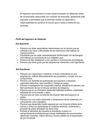 El Ingeniero sanmartiniano no solo recibe formación en diferentes áreas
de conocimiento relacionado con creación de empresas. Igualmente está
expuesto a actividades que le permiten revelar su capacidad y
responsabilidad de construir el mundo que lo rodea a través de sus
acciones.
Perfil del Ingeniero de Sistemas
Del Aspirante
• Persona con altas expectativas relacionadas con la carrera que se
enfrenta a los retos y dificultades de las soluciones informáticas de
manera positiva.
• Estudiante que sin estar necesariamente familiarizado con tecnologías
informáticas es consciente de sus múltiples usos.
• Persona de fácil adaptación a los cambios e innovaciones tecnológicas.
• Persona que tiene gusto por las asignaturas inherentes a las ingenierías.
Del Estudiante
• Persona con capacidad e mantener un buen rendimiento en sus
asignaturas, realizar adecuadamente sus proyectos y cumplir con sus
compromisos.
• Persona con facilidad de aprendizaje que adquiere y desarrolo
capacidad deductiva, rigor científico y trabajo en grupo.
• Persona investigadora con capacidad creativa, disciplina de estudio y de
fácil asimilación de los continuos cambios tecnológicos.
• Persona que en su formación desarrolla habilidad análitica, creatividad,
habilidad de comunicación y ética.
• Persona que se hace consciente del impacto dela tecnología en el
medio.
• Persona con una visión coherente y comprensiva de los sistemas y la
computación como disciplina.
• Persona que desarrolla interés especial por una línea de énfasis de la
carrera y enfoca su aprendizaje en materias electivas, autoestudio y
proyecto de grado alrededor de dicha línea.
• Durante el semestre de industria el estudiante muestra un
comportamiento profesional que incluye habilidades de comunicación,
relaciones humanas, criterio técnico y buena calidad en el desempeño
de sus funciones.
 