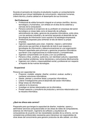 Durante el semestre de industria el estudiante muestra un comportamiento
profesional que incluye habilidades de comunicación, relaciones humanas,
criterio técnico y buena calidad en el desempeño de sus funciones.
Del Profesional
• Profesional de sólida formación integral en el campo científico, técnico,
tecnológico y humanístico, con énfasis en el área de los sistemas y
ciencias de la computación.
• Persona solvente en el ejercicio de su profesión en empresas del sector
tecnológico en áreas tales como el desarrollo de software,
administración de redes, gerencia de proyectos informáticos, entre otros,
y en los sectores industrial y de servicios apoyando el desarrollo de las
tecnologías de Información como soporte a la estrategia empresarial.
• Profesional preparado para enfrentar el reto de liderar su propia
empresa.
• Ingeniero capacitado para crear, implantar, mejorar y administrar
estructuras que permitan el desarrollo de todo lo que respecta a
tecnologías de información y telecomunicaciones en una organización
• Persona capacitada para promover y gerenciar proyectos informáticos
que lleven a las organizaciones la modernización y competitividad.
• Ingeniero comprometido con el país y con sus problemas.
• Persona crítica, analítica, autónoma, con identidad cultural y capacitada
para resolver problemas, tomar decisiones y comunicarse efectivamente.
• Ingeniero con criterio y responsabilidad social y profesional con respecto
al impacto de las nuevas tecnologías.
Ocupacional
Persona con capacidad de:
• Proponer, modelar, adaptar, diseñar, construir, evaluar, auditar y
mantener soluciones informáticas.
• Gestar, planear y coordinar áreas y proyectos informáticos.
• Liderar investigaciones para el desarrollo del sector informático.
• Dirigir áreas de informática.
• Laborar en la docencia.
• Investigar en temas relacionados con la informática.
• Prestar asesoría y consultoría de productos y servicios relacionados con
la industria informática.
¿Qué me ofrece esta carrera?
Prepararte para que tengas la capacidad de diseñar, implantar, operar y
administrar servicios computacionales en las áreas de redes de computadoras,
sistemas de información, ingeniería de software y arquitectura de
computadoras de acuerdo con las necesidades sociales de su entorno, con las
competencias profesionales necesarias para interactuar con especialistas de
otras áreas del conocimiento para generar productos de alta calidad, con ética,
 