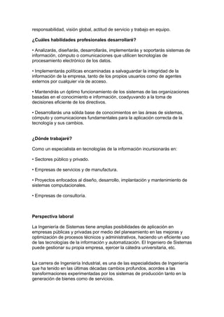 responsabilidad, visión global, actitud de servicio y trabajo en equipo.
¿Cuáles habilidades profesionales desarrollaré?
• Analizarás, diseñarás, desarrollarás, implementarás y soportarás sistemas de
información, cómputo o comunicaciones que utilicen tecnologías de
procesamiento electrónico de los datos.
• Implementarás políticas encaminadas a salvaguardar la integridad de la
información de la empresa, tanto de los propios usuarios como de agentes
externos por cualquier vía de acceso.
• Mantendrás un óptimo funcionamiento de los sistemas de las organizaciones
basadas en el conocimiento e información, coadyuvando a la toma de
decisiones eficiente de los directivos.
• Desarrollarás una sólida base de conocimientos en las áreas de sistemas,
cómputo y comunicaciones fundamentales para la aplicación correcta de la
tecnología y sus cambios.
¿Dónde trabajaré?
Como un especialista en tecnologías de la información incursionarás en:
• Sectores público y privado.
• Empresas de servicios y de manufactura.
• Proyectos enfocados al diseño, desarrollo, implantación y mantenimiento de
sistemas computacionales.
• Empresas de consultoría.
Perspectiva laboral
La Ingeniería de Sistemas tiene amplias posibilidades de aplicación en
empresas públicas y privadas por medio del planeamiento en las mejoras y
optimización de procesos técnicos y administrativos, haciendo un eficiente uso
de las tecnologías de la información y automatización. El Ingeniero de Sistemas
puede gestionar su propia empresa, ejercer la cátedra universitaria, etc.
La carrera de Ingeniería Industrial, es una de las especialidades de Ingeniería
que ha tenido en las últimas décadas cambios profundos, acordes a las
transformaciones experimentadas por los sistemas de producción tanto en la
generación de bienes como de servicios.
 