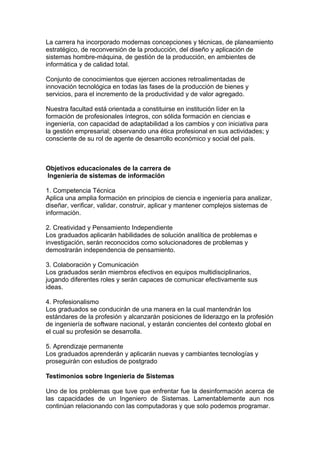La carrera ha incorporado modernas concepciones y técnicas, de planeamiento
estratégico, de reconversión de la producción, del diseño y aplicación de
sistemas hombre-máquina, de gestión de la producción, en ambientes de
informática y de calidad total.
Conjunto de conocimientos que ejercen acciones retroalimentadas de
innovación tecnológica en todas las fases de la producción de bienes y
servicios, para el incremento de la productividad y de valor agregado.
Nuestra facultad está orientada a constituirse en institución líder en la
formación de profesionales íntegros, con sólida formación en ciencias e
ingeniería, con capacidad de adaptabilidad a los cambios y con iniciativa para
la gestión empresarial; observando una ética profesional en sus actividades; y
consciente de su rol de agente de desarrollo económico y social del país.
Objetivos educacionales de la carrera de
Ingeniería de sistemas de información
1. Competencia Técnica
Aplica una amplia formación en principios de ciencia e ingeniería para analizar,
diseñar, verificar, validar, construir, aplicar y mantener complejos sistemas de
información.
2. Creatividad y Pensamiento Independiente
Los graduados aplicarán habilidades de solución analítica de problemas e
investigación, serán reconocidos como solucionadores de problemas y
demostrarán independencia de pensamiento.
3. Colaboración y Comunicación
Los graduados serán miembros efectivos en equipos multidisciplinarios,
jugando diferentes roles y serán capaces de comunicar efectivamente sus
ideas.
4. Profesionalismo
Los graduados se conducirán de una manera en la cual mantendrán los
estándares de la profesión y alcanzarán posiciones de liderazgo en la profesión
de ingeniería de software nacional, y estarán concientes del contexto global en
el cual su profesión se desarrolla.
5. Aprendizaje permanente
Los graduados aprenderán y aplicarán nuevas y cambiantes tecnologías y
proseguirán con estudios de postgrado
Testimonios sobre Ingenieria de Sistemas
Uno de los problemas que tuve que enfrentar fue la desinformación acerca de
las capacidades de un Ingeniero de Sistemas. Lamentablemente aun nos
continúan relacionando con las computadoras y que solo podemos programar.
 