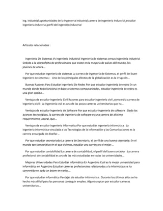 ing. industrial,oportunidades de la ingenieria industrial,carrera de Ingeniería Industrial,estudiar
ingenieria industrial,perfil del ingeniero industrial




Articulos relacionados :



  Ingenieria De Sistemas Vs Ingeniería Industrial Ingeniería de sistemas versus Ingeniería industrial
Debido a la sobreoferta de profesionales que existe en la mayoría de países del mundo, los
jóvenes de ahora...

  Por que estudiar Ingeniería de sistemas La carrera de ingeniería de Sistemas, el perfil del buen
Ingeniero de sistemas : Uno de los principales efectos de la globalización es la irrupción...

  Buenas Razones Para Estudiar Ingenieria De Redes Por que estudiar ingeniería de redes En un
mundo donde todo funciona en base a sistemas computarizados, estudiar ingeniería de redes es
una gran opción...

  Ventajas de estudiar Ingenieria Civil Razones para estudiar ingeniería civil ,como es la carrera de
ingenieria civil : La ingeniería civil es una de las pocas carreras universitarias que ha...

  Ventajas de estudiar Ingenieria de Software Por que estudiar ingeniería de software : Dado los
avances tecnológicos, la carrera de ingeniería de software es una carrera de altísimo
requerimiento laboral, que...

  Ventajas de estudiar Ingenieria Informatica Por que estudiar ingeniería informática : La
ingeniería informática vinculada a las Tecnologías de la Información y las Comunicaciones es la
carrera encargada de diseñar...

 Por que estudiar secretariado La carrera de Secretaria, el perfil de una buena secretaria: En el
mundo tan competitivo en el que vivimos, estudiar una carrera es el mejor...

  Por que estudiar contabilidad La carrera de contabilidad, el perfil del buen contador : La carrera
profesional de contabilidad es una de las más estudiadas en todas las universidades...

  Mejores Universidades Para Estudiar Informática En Argentina Cuál es la mejor universidad para
informática en Argentina Estudiar carreras profesionales relacionadas a la informática se ha
convertido en todo un boom en varios...

  Por que estudiar informática Ventajas de estudiar informática : Durante los últimos años se ha
hecho más difícil para las personas conseguir empleo. Algunos optan por estudiar carreras
universitarias...
 