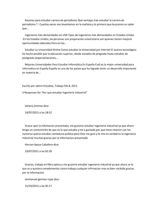 Razones para estudiar carrera de periodismo Qué ventajas trae estudiar la carrera de
periodismo ? : Cuantas veces nos levantamos en la mañana y lo primero que buscamos es saber
que...

  Ingenieros más demandados en USA Tipos de Ingenieros más demandados en Estados Unidos
:En los Estados Unidos, las personas con preparación universitaria son quienes tienen mejores
oportunidades laborales.Pero en los...

  Estudiar La Universidad Online Como estudiar la Universidad por Internet El avance tecnológico
ha hecho posible que la educación superior, desde estudios de pregrado hasta estudios de
postgrado (especializaciones,...

  Mejores Universidades Para Estudiar Informática En España Cuál es la mejor universidad para
informática en España España es uno de los países que ha logrado tener un desarrollo importante
en materia de...



Escrito por admin Estudios, Trabajo feb 8, 2011

3 Responses for “Por que estudiar Ingeniería Industrial”



  tatiana jimenez dice:

  14/07/2011 a las 18:52



  Gracia spor la infomacion presentada, me gustaria estudiar ingenieria industrial ya que ahora
tengo un conociminto de que es lo que estudia y me a gustado por que tiene relacion con los
numeros queria estudiar contaduria publica pero Dios me guio y lo mio en verdad es la ingenieria
industrial muchas gracias por la informacion presentada

  Hernan Apaza Caballero dice:

  19/07/2011 a las 02:39



  Gracias, trabajo en fibra optica y me gustaria estudiar ingenieria industrial ya que ahora se lo
que es y quisiera complementar como trabajo cualquier infrmacion mas es bien recibida gracias
por la informacion.

  emmanuel german rojas dice:

  15/10/2012 a las 05:17
 