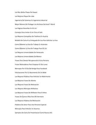 Las Mas Bellas Playas De Hawaii

Las Mejores Playas De cuba

Ingenieria De Sistemas Vs Ingeniería Industrial

Mejor Manera De Proteger Los Archivos De Excel Y Word

Las Páginas Amarillas En EE.UU

Consejos Para Invitar A Un Chico A Salir

Las Mejores Compañias De Telefono En Austria

Modelo De Carta A La Embajada De Usa Para Solicitar La Visa

Como Obtener La Visa De Trabajo En Australia

Como Obtener La Visa De Trabajo Para EE.UU

Las Mejores Universidades De Venezuela

Las Mejores Universidades De Mexico

Frases Para Desear Recuperación A Una Persona

Frases Motivadoras Para Empezar El Día Lunes

Mensajes Por El Día Del Amigo Para Facebook

Felicitaciones Por EL Nacimiento De Un Bebé

Las Mejores Palabras Para Felicitar Un Matrimonio

Las Mejores Frases De Aliento

Las Mejores Frases De Motivación

Los Mejores Mensajes Reflexivos

Las Mejores Frases De Reflexion Para El Alma

Frases De Quince Años Para Mi Hermana

Las Mejores Palabras De Motivación

Palabras De Amor Para Una Persona Especial

Mensajes Para Felicitar Un Ascenso

Ejemplos De Carta De Presentacion Como Nueva Jefa
 