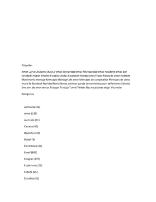 Etiquetas

Amor Carta Celulares citas CV email de navidad email feliz navidad email navideño email por
navidad Emigrar Empleo Estados Unidos Facebook felicitaciones Frases frases de amor Internet
Matrimonio mensaje Mensajes Mensajes de amor Mensajes de cumpleaños Mensajes de texto
muro de facebook Navidad Novia Novio palabras pareja pensamientos post reflexiones Saludos
Sms sms de amor textos Trabajar Trabajo Tuenti Twitter Usa vacaciones viajar Visa volar

Categorias



  Alemania (21)

  Amor (335)

  Australia (31)

  Canada (40)

  Deportes (10)

  Dubai (9)

  Electronica (45)

  Email (885)

  Emigrar (179)

  Esoterismo (22)

  España (25)

  Estudios (61)
 