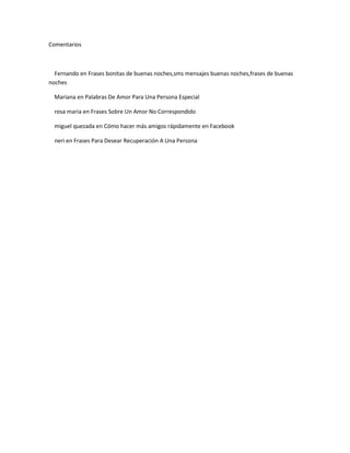 Comentarios



  Fernando en Frases bonitas de buenas noches,sms mensajes buenas noches,frases de buenas
noches

  Mariana en Palabras De Amor Para Una Persona Especial

  rosa maria en Frases Sobre Un Amor No Correspondido

  miguel quezada en Cómo hacer más amigos rápidamente en Facebook

  neri en Frases Para Desear Recuperación A Una Persona
 